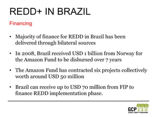REDD+ in brazilBrazil is neither a member of the UN-REDD+ nor FCPF programmes but recently joined FIP. National Plan on Climate Changein 2008 aimed to reduce deforestation by 72% by 2017.Under Brazil’s $43 billion Program for the Acceleration of Growth (PAC), large areas of the Amazon will be opened to development, improving the viability of soy, oil palm, logging, and beef production in once remote areas.Plans and Policies
