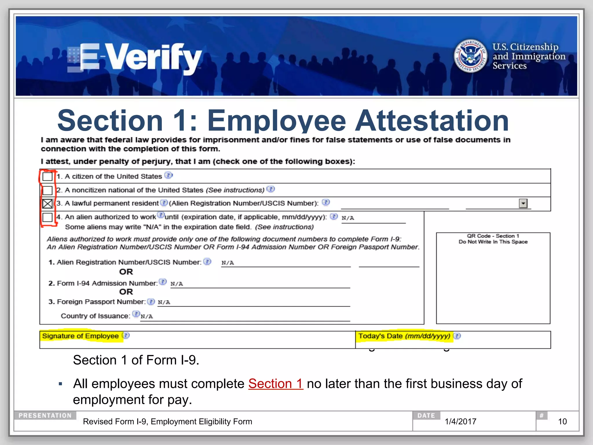 Section 1: Employee Attestation
▪  The EMPLOYEE MUST select one of the four categories and sign and date
Section 1 of Form I-9.
▪  All employees must complete Section 1 no later than the first business day of
employment for pay.
101/4/2017Revised Form I-9, Employment Eligibility Form
 