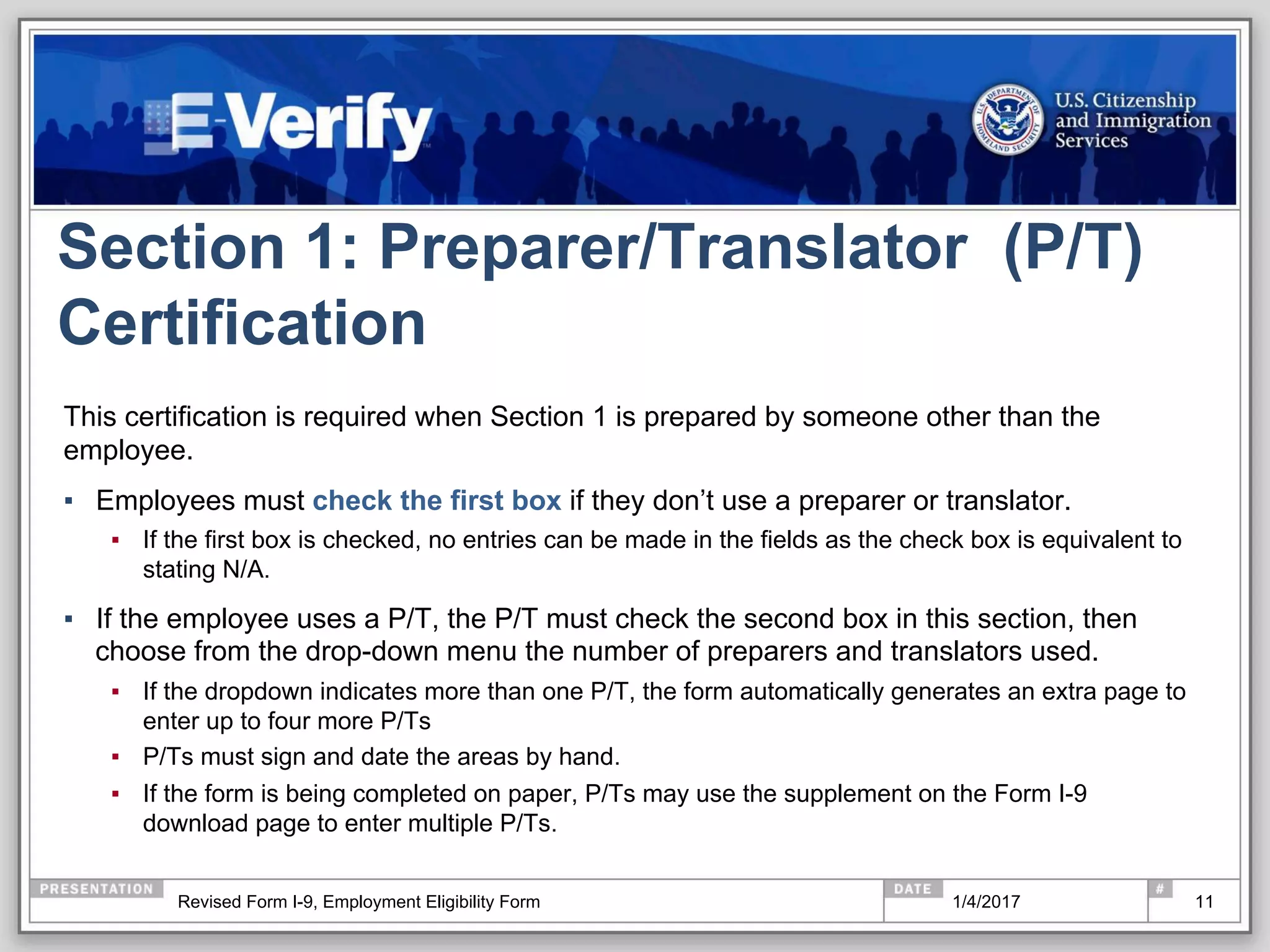 Section 1: Preparer/Translator (P/T)
Certification
11
This certification is required when Section 1 is prepared by someone other than the
employee.
▪  Employees must check the first box if they don’t use a preparer or translator.
▪  If the first box is checked, no entries can be made in the fields as the check box is equivalent to
stating N/A.
▪  If the employee uses a P/T, the P/T must check the second box in this section, then
choose from the drop-down menu the number of preparers and translators used.
▪  If the dropdown indicates more than one P/T, the form automatically generates an extra page to
enter up to four more P/Ts
▪  P/Ts must sign and date the areas by hand.
▪  If the form is being completed on paper, P/Ts may use the supplement on the Form I-9
download page to enter multiple P/Ts.
1/4/2017Revised Form I-9, Employment Eligibility Form
 