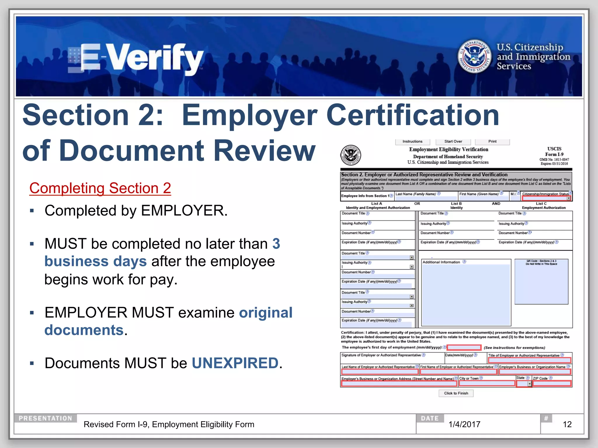 Section 2: Employer Certification
of Document Review
Completing Section 2
▪  Completed by EMPLOYER.
▪  MUST be completed no later than 3
business days after the employee
begins work for pay.
▪  EMPLOYER MUST examine original
documents.
▪  Documents MUST be UNEXPIRED.
121/4/2017Revised Form I-9, Employment Eligibility Form
 