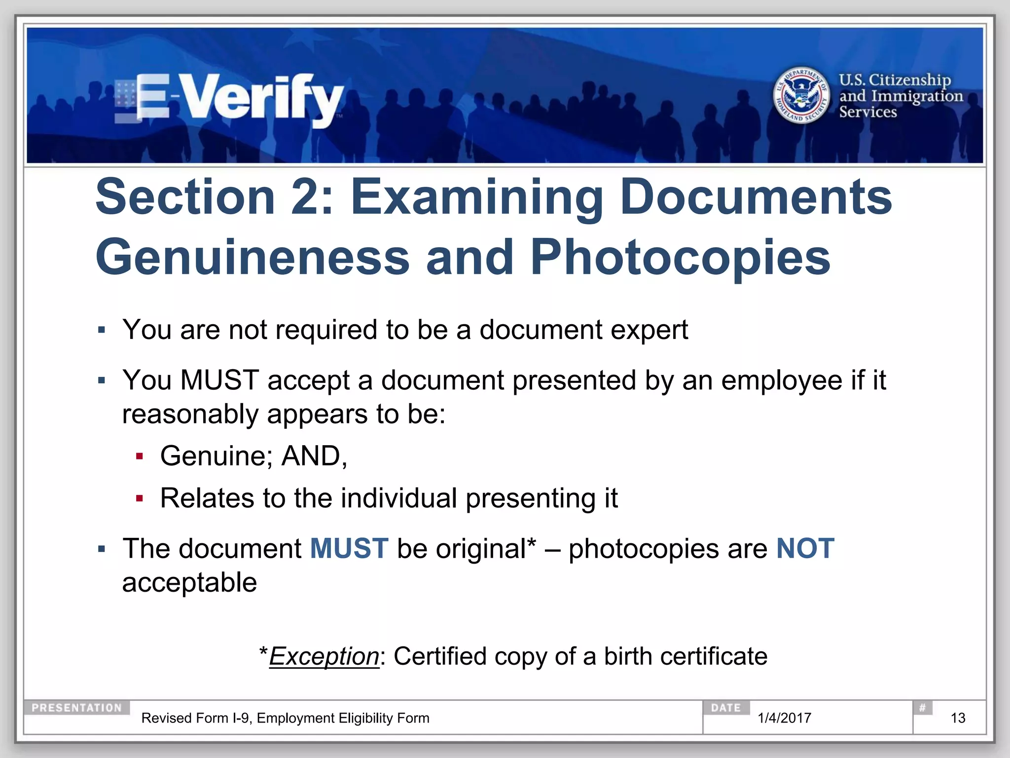 Section 2: Examining Documents
Genuineness and Photocopies
▪  You are not required to be a document expert
▪  You MUST accept a document presented by an employee if it
reasonably appears to be:
▪  Genuine; AND,
▪  Relates to the individual presenting it
▪  The document MUST be original* – photocopies are NOT
acceptable
*Exception: Certified copy of a birth certificate
131/4/2017Revised Form I-9, Employment Eligibility Form
 