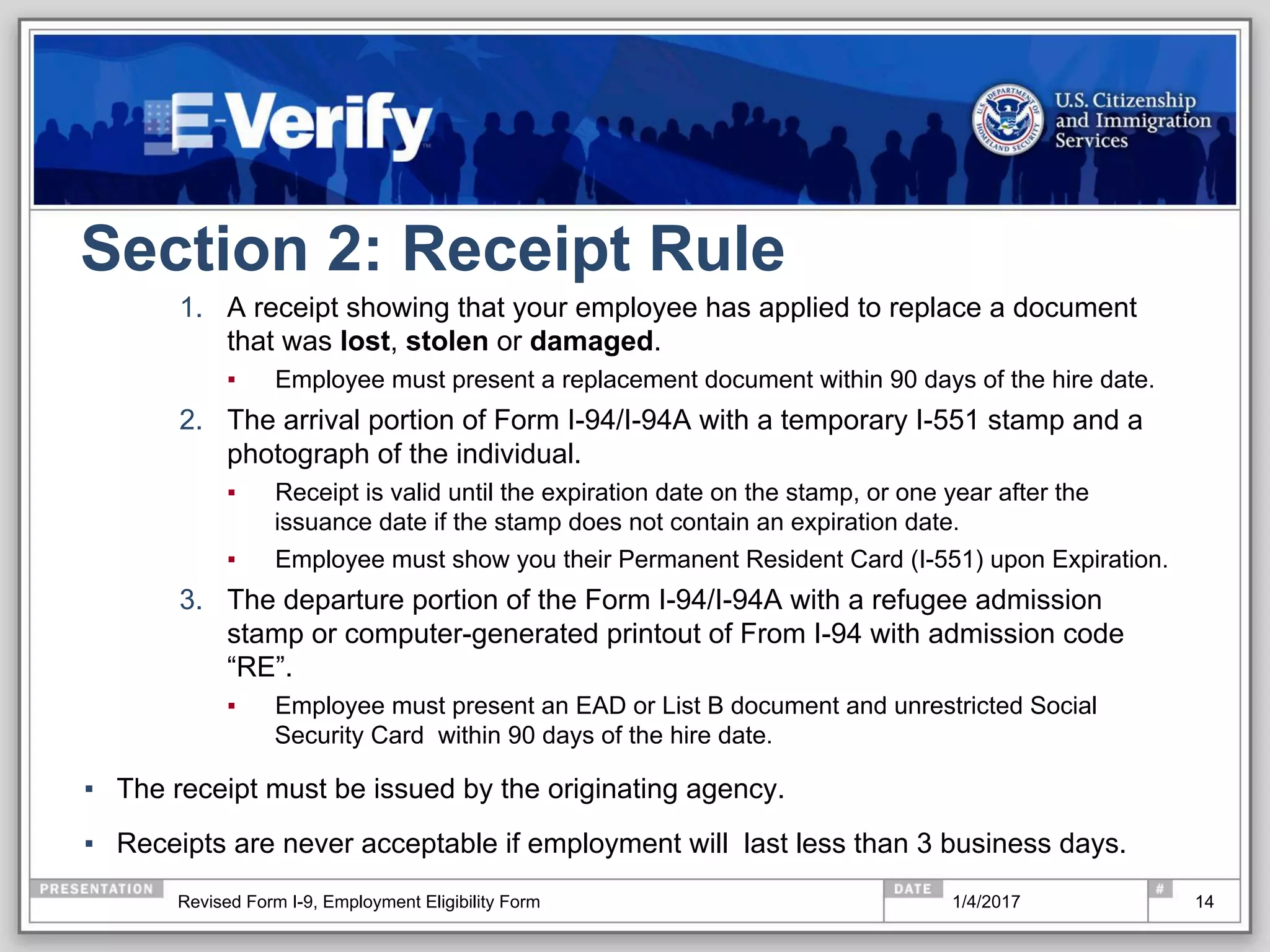 Section 2: Receipt Rule
1.  A receipt showing that your employee has applied to replace a document
that was lost, stolen or damaged.
▪  Employee must present a replacement document within 90 days of the hire date.
2.  The arrival portion of Form I-94/I-94A with a temporary I-551 stamp and a
photograph of the individual.
▪  Receipt is valid until the expiration date on the stamp, or one year after the
issuance date if the stamp does not contain an expiration date.
▪  Employee must show you their Permanent Resident Card (I-551) upon Expiration.
3.  The departure portion of the Form I-94/I-94A with a refugee admission
stamp or computer-generated printout of From I-94 with admission code
“RE”.
▪  Employee must present an EAD or List B document and unrestricted Social
Security Card within 90 days of the hire date.
▪  The receipt must be issued by the originating agency.
▪  Receipts are never acceptable if employment will last less than 3 business days.
141/4/2017Revised Form I-9, Employment Eligibility Form
 