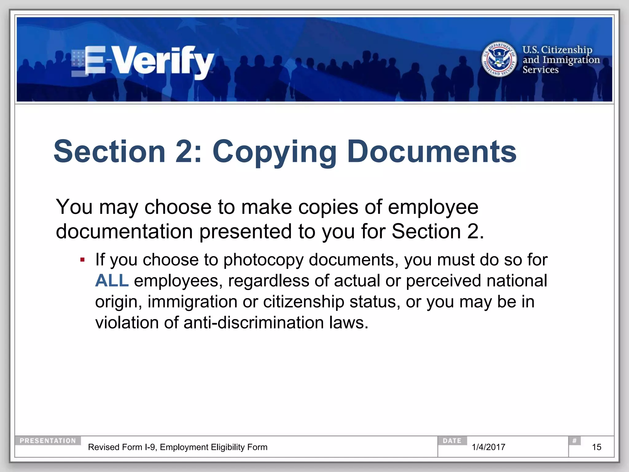 Section 2: Copying Documents
You may choose to make copies of employee
documentation presented to you for Section 2.
▪  If you choose to photocopy documents, you must do so for
ALL employees, regardless of actual or perceived national
origin, immigration or citizenship status, or you may be in
violation of anti-discrimination laws.
151/4/2017Revised Form I-9, Employment Eligibility Form
 
