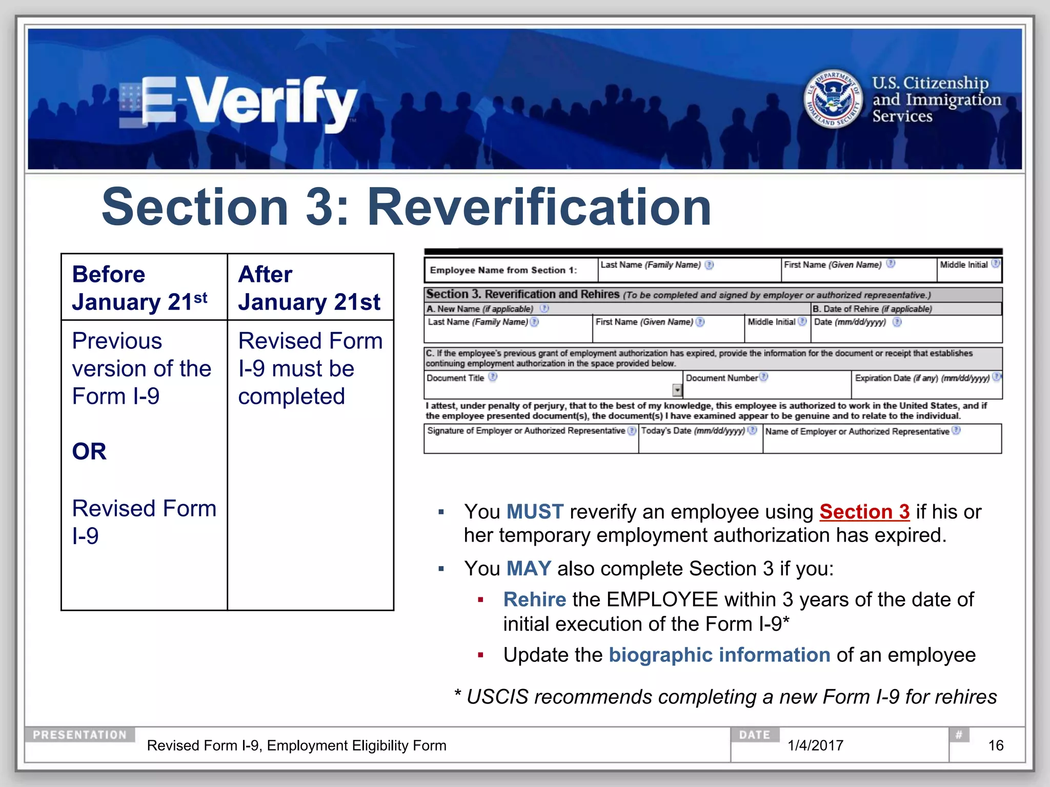 Section 3: Reverification
▪  You MUST reverify an employee using Section 3 if his or
her temporary employment authorization has expired.
▪  You MAY also complete Section 3 if you:
▪  Rehire the EMPLOYEE within 3 years of the date of
initial execution of the Form I-9*
▪  Update the biographic information of an employee
* USCIS recommends completing a new Form I-9 for rehires
16
Before
January 21st
After
January 21st
Previous
version of the
Form I-9
OR
Revised Form
I-9
Revised Form
I-9 must be
completed
1/4/2017Revised Form I-9, Employment Eligibility Form
 