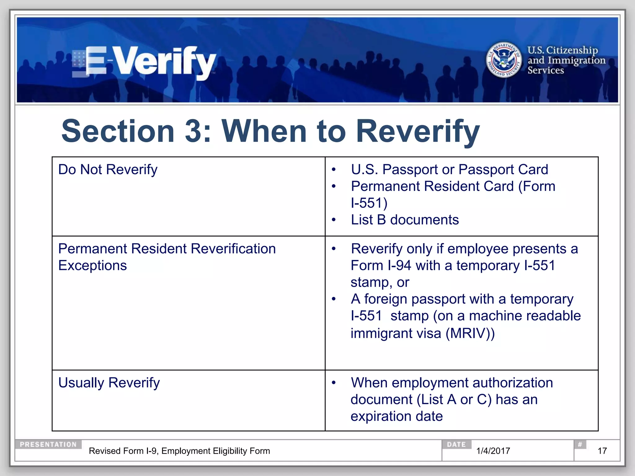 Section 3: When to Reverify
Do Not Reverify •  U.S. Passport or Passport Card
•  Permanent Resident Card (Form
I-551)
•  List B documents
Permanent Resident Reverification
Exceptions
•  Reverify only if employee presents a
Form I-94 with a temporary I-551
stamp, or
•  A foreign passport with a temporary
I-551 stamp (on a machine readable
immigrant visa (MRIV))
Usually Reverify •  When employment authorization
document (List A or C) has an
expiration date
171/4/2017Revised Form I-9, Employment Eligibility Form
 