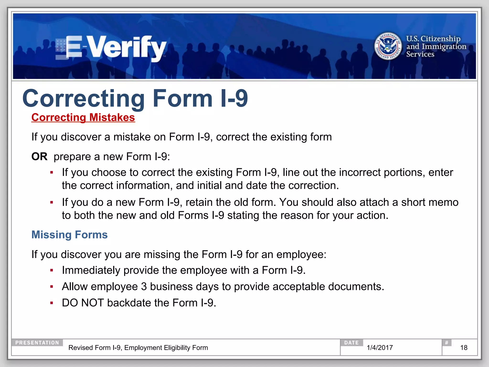 Correcting Form I-9
Correcting Mistakes
If you discover a mistake on Form I-9, correct the existing form
OR prepare a new Form I-9:
▪  If you choose to correct the existing Form I-9, line out the incorrect portions, enter
the correct information, and initial and date the correction.
▪  If you do a new Form I-9, retain the old form. You should also attach a short memo
to both the new and old Forms I-9 stating the reason for your action.
Missing Forms
If you discover you are missing the Form I-9 for an employee:
▪  Immediately provide the employee with a Form I-9.
▪  Allow employee 3 business days to provide acceptable documents.
▪  DO NOT backdate the Form I-9.
181/4/2017Revised Form I-9, Employment Eligibility Form
 