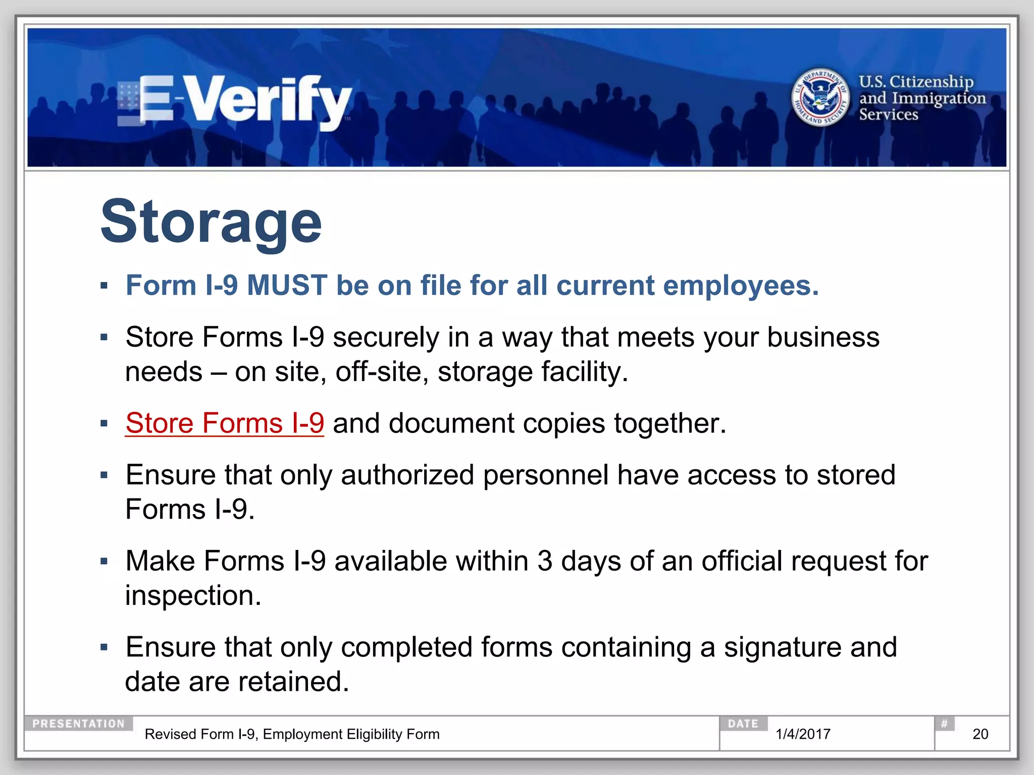 Storage
▪  Form I-9 MUST be on file for all current employees.
▪  Store Forms I-9 securely in a way that meets your business
needs – on site, off-site, storage facility.
▪  Store Forms I-9 and document copies together.
▪  Ensure that only authorized personnel have access to stored
Forms I-9.
▪  Make Forms I-9 available within 3 days of an official request for
inspection.
▪  Ensure that only completed forms containing a signature and
date are retained.
201/4/2017Revised Form I-9, Employment Eligibility Form
 