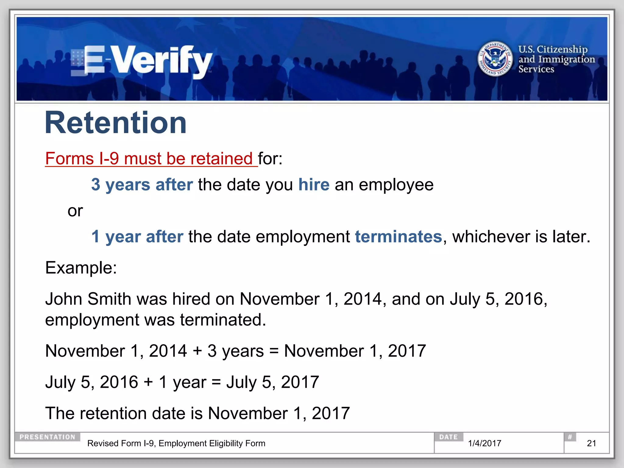 Retention
Forms I-9 must be retained for:
3 years after the date you hire an employee
or
1 year after the date employment terminates, whichever is later.
Example:
John Smith was hired on November 1, 2014, and on July 5, 2016,
employment was terminated.
November 1, 2014 + 3 years = November 1, 2017
July 5, 2016 + 1 year = July 5, 2017
The retention date is November 1, 2017
211/4/2017Revised Form I-9, Employment Eligibility Form
 