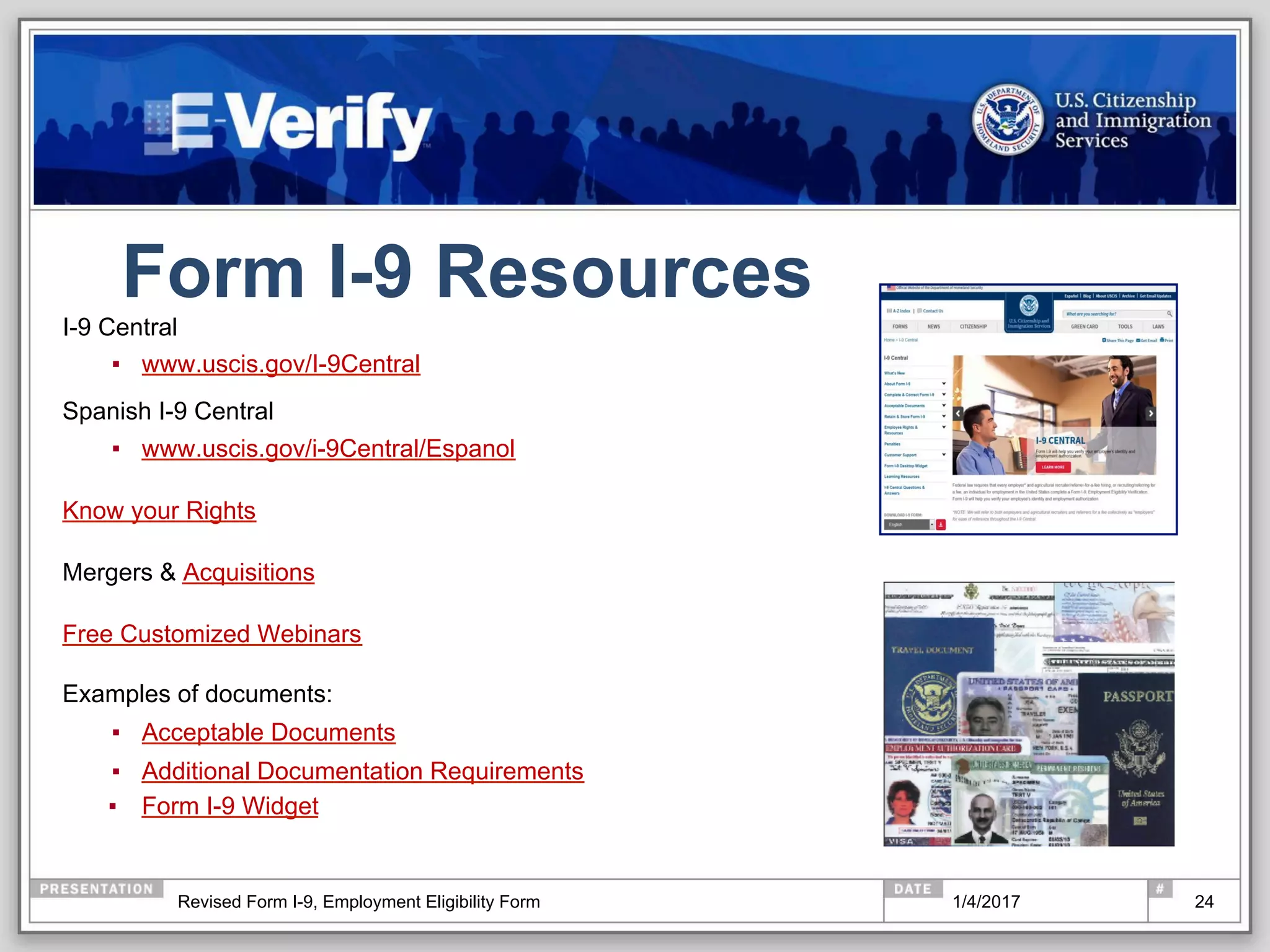 Form I-9 Resources
I-9 Central
▪  www.uscis.gov/I-9Central
Spanish I-9 Central
▪  www.uscis.gov/i-9Central/Espanol
Know your Rights
Mergers & Acquisitions
Free Customized Webinars
Examples of documents:
▪  Acceptable Documents
▪  Additional Documentation Requirements
▪  Form I-9 Widget
241/4/2017Revised Form I-9, Employment Eligibility Form
 