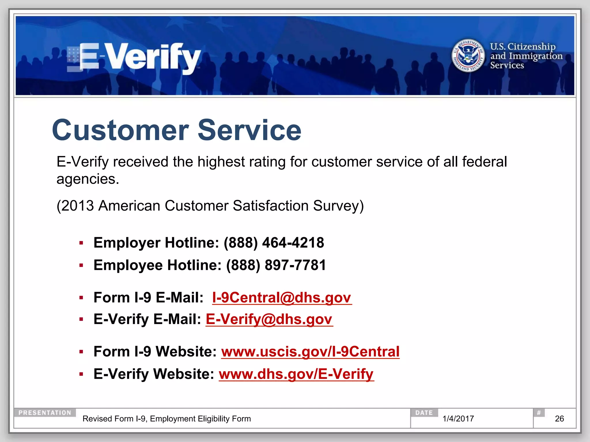 Customer Service
E-Verify received the highest rating for customer service of all federal
agencies.
(2013 American Customer Satisfaction Survey)
▪  Employer Hotline: (888) 464-4218
▪  Employee Hotline: (888) 897-7781
▪  Form I-9 E-Mail: I-9Central@dhs.gov
▪  E-Verify E-Mail: E-Verify@dhs.gov
▪  Form I-9 Website: www.uscis.gov/I-9Central
▪  E-Verify Website: www.dhs.gov/E-Verify
261/4/2017Revised Form I-9, Employment Eligibility Form
 
