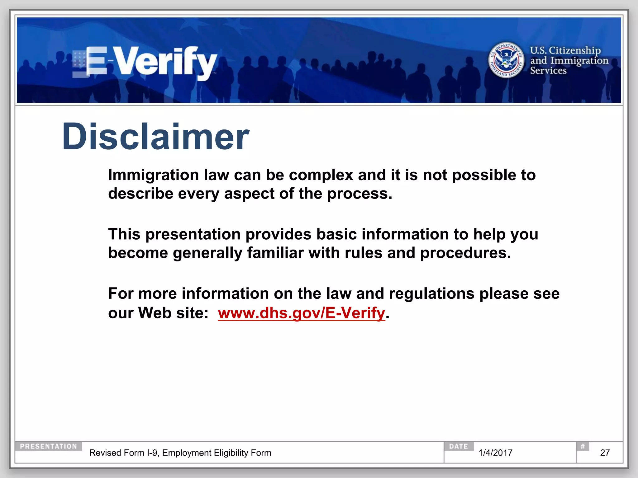 Disclaimer
Immigration law can be complex and it is not possible to
describe every aspect of the process.
This presentation provides basic information to help you
become generally familiar with rules and procedures.
For more information on the law and regulations please see
our Web site: www.dhs.gov/E-Verify.
271/4/2017Revised Form I-9, Employment Eligibility Form
 