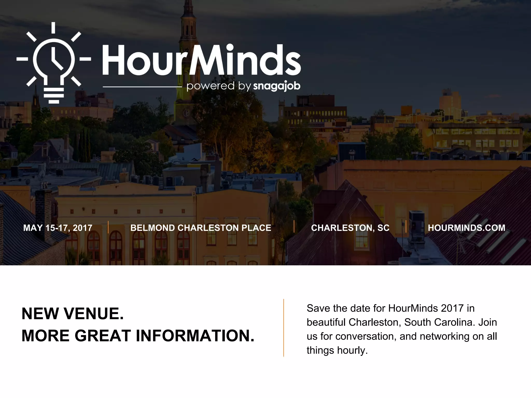 NEW VENUE.
MORE GREAT INFORMATION.
MAY 15-17, 2017 BELMOND CHARLESTON PLACE CHARLESTON, SC HOURMINDS.COM
Save the date for HourMinds 2017 in
beautiful Charleston, South Carolina. Join
us for conversation, and networking on all
things hourly.
 