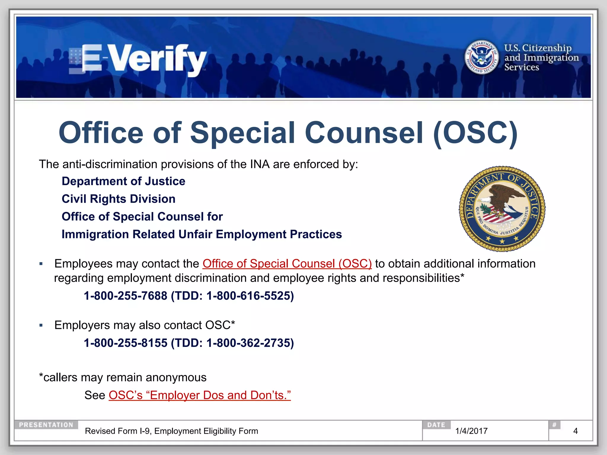 Office of Special Counsel (OSC)
The anti-discrimination provisions of the INA are enforced by:
Department of Justice
Civil Rights Division
Office of Special Counsel for
Immigration Related Unfair Employment Practices
▪  Employees may contact the Office of Special Counsel (OSC) to obtain additional information
regarding employment discrimination and employee rights and responsibilities*
1-800-255-7688 (TDD: 1-800-616-5525)
▪  Employers may also contact OSC*
1-800-255-8155 (TDD: 1-800-362-2735)
*callers may remain anonymous
See OSC’s “Employer Dos and Don’ts.”
41/4/2017Revised Form I-9, Employment Eligibility Form
 
