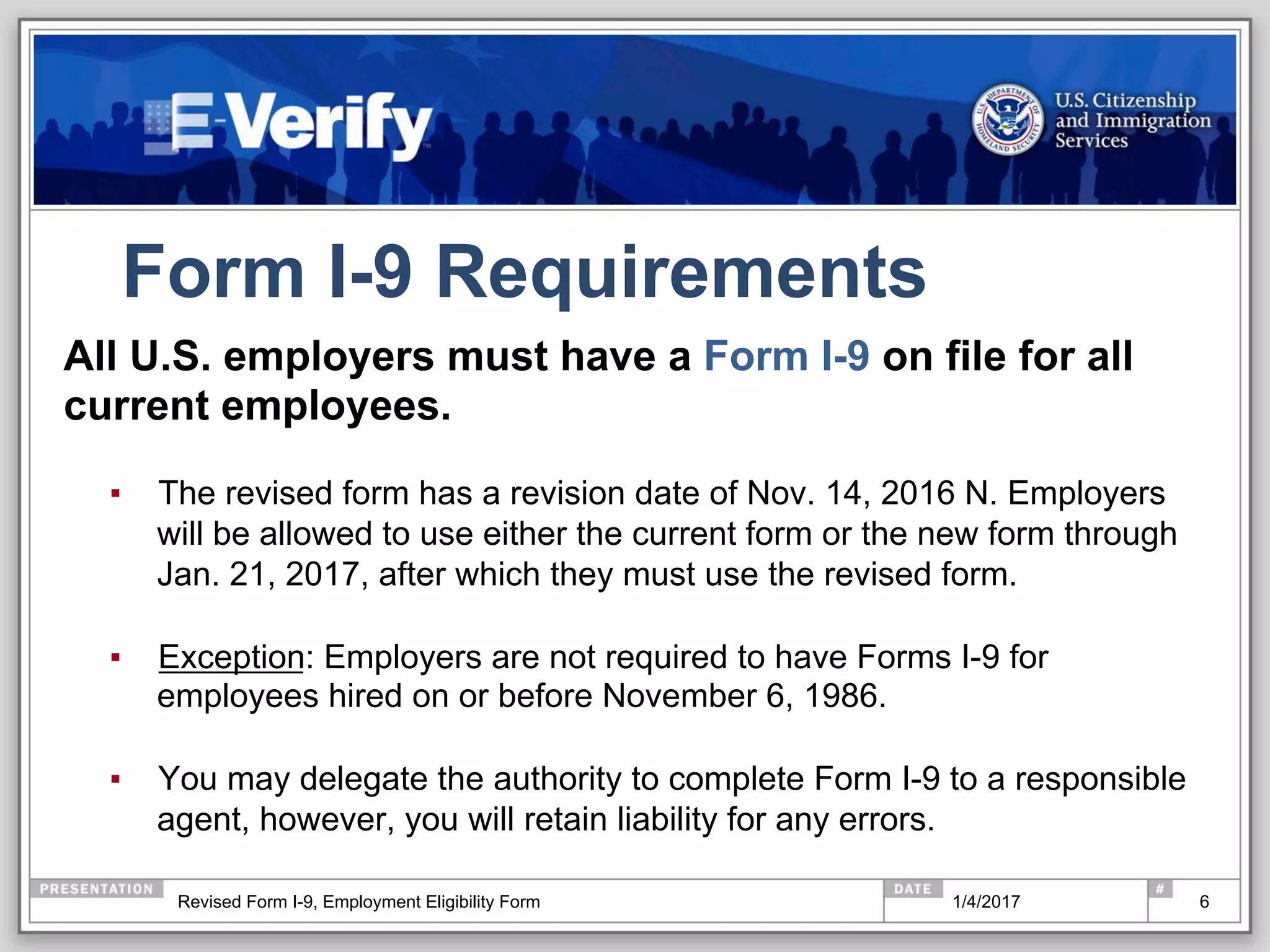 Form I-9 Requirements
6
All U.S. employers must have a Form I-9 on file for all
current employees.
▪  The revised form has a revision date of Nov. 14, 2016 N. Employers
will be allowed to use either the current form or the new form through
Jan. 21, 2017, after which they must use the revised form.
▪  Exception: Employers are not required to have Forms I-9 for
employees hired on or before November 6, 1986.
▪  You may delegate the authority to complete Form I-9 to a responsible
agent, however, you will retain liability for any errors.
1/4/2017Revised Form I-9, Employment Eligibility Form
 