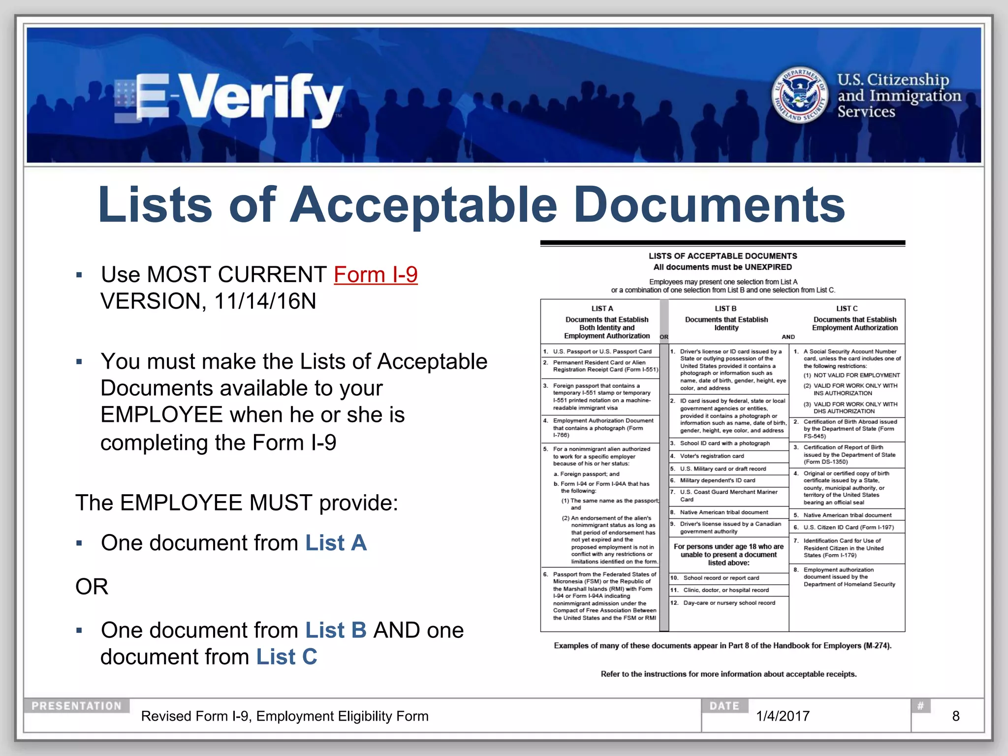 Lists of Acceptable Documents
▪  Use MOST CURRENT Form I-9
VERSION, 11/14/16N
▪  You must make the Lists of Acceptable
Documents available to your
EMPLOYEE when he or she is
completing the Form I-9
The EMPLOYEE MUST provide:
▪  One document from List A
OR
▪  One document from List B AND one
document from List C
81/4/2017Revised Form I-9, Employment Eligibility Form
 