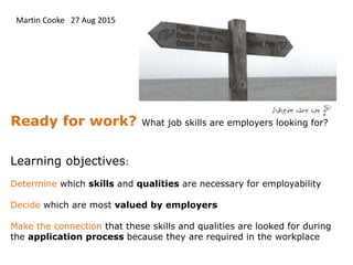 Ready for work? What job skills are employers looking for?
Learning objectives:
Determine which skills and qualities are necessary for employability
Decide which are most valued by employers
Make the connection that these skills and qualities are looked for during
the application process because they are required in the workplace
Martin Cooke 27 Aug 2015
 