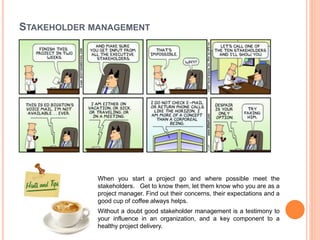 STAKEHOLDER MANAGEMENT
When you start a project go and where possible meet the
stakeholders. Get to know them, let them know who you are as a
project manager. Find out their concerns, their expectations and a
good cup of coffee always helps.
Without a doubt good stakeholder management is a testimony to
your influence in an organization, and a key component to a
healthy project delivery.
 