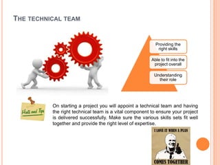 THE TECHNICAL TEAM
Providing the
right skills
Able to fit into the
project overall
Understanding
their role
On starting a project you will appoint a technical team and having
the right technical team is a vital component to ensure your project
is delivered successfully. Make sure the various skills sets fit well
together and provide the right level of expertise.
 