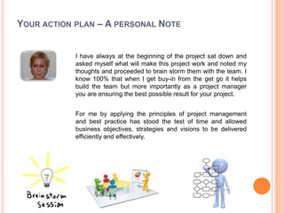 YOUR ACTION PLAN – A PERSONAL NOTE
I have always at the beginning of the project sat down and
asked myself what will make this project work and noted my
thoughts and proceeded to brain storm them with the team. I
know 100% that when I get buy-in from the get go it helps
build the team but more importantly as a project manager
you are ensuring the best possible result for your project.
For me by applying the principles of project management
and best practice has stood the test of time and allowed
business objectives, strategies and visions to be delivered
efficiently and effectively.
 