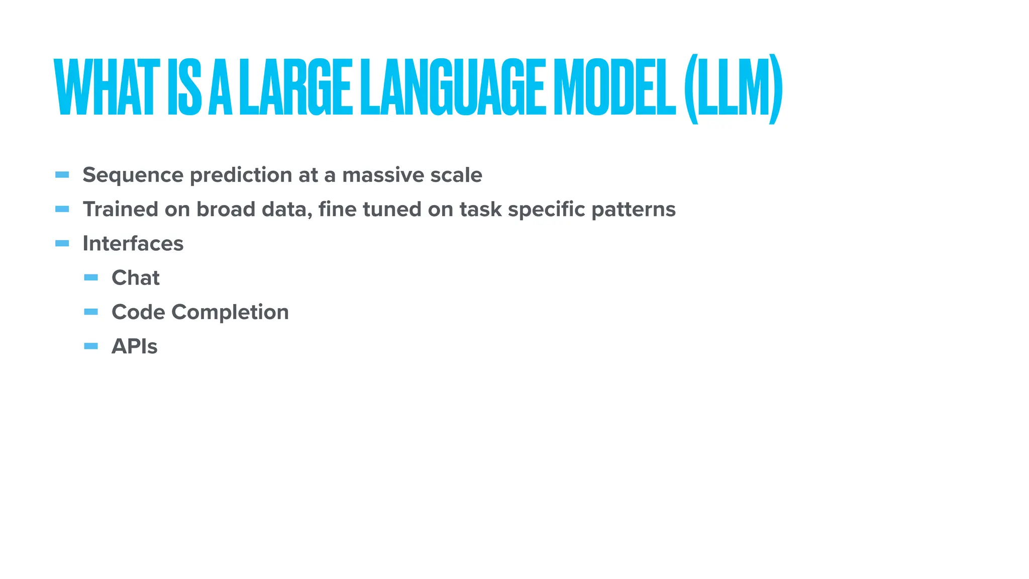 - Sequence prediction at a massive scale - Trained on broad data, fi ne tuned on task speci fi c patterns - Interfaces - Chat - Code Completion - APIs WHATISALARGELANGUAGEMODEL(LLM) 