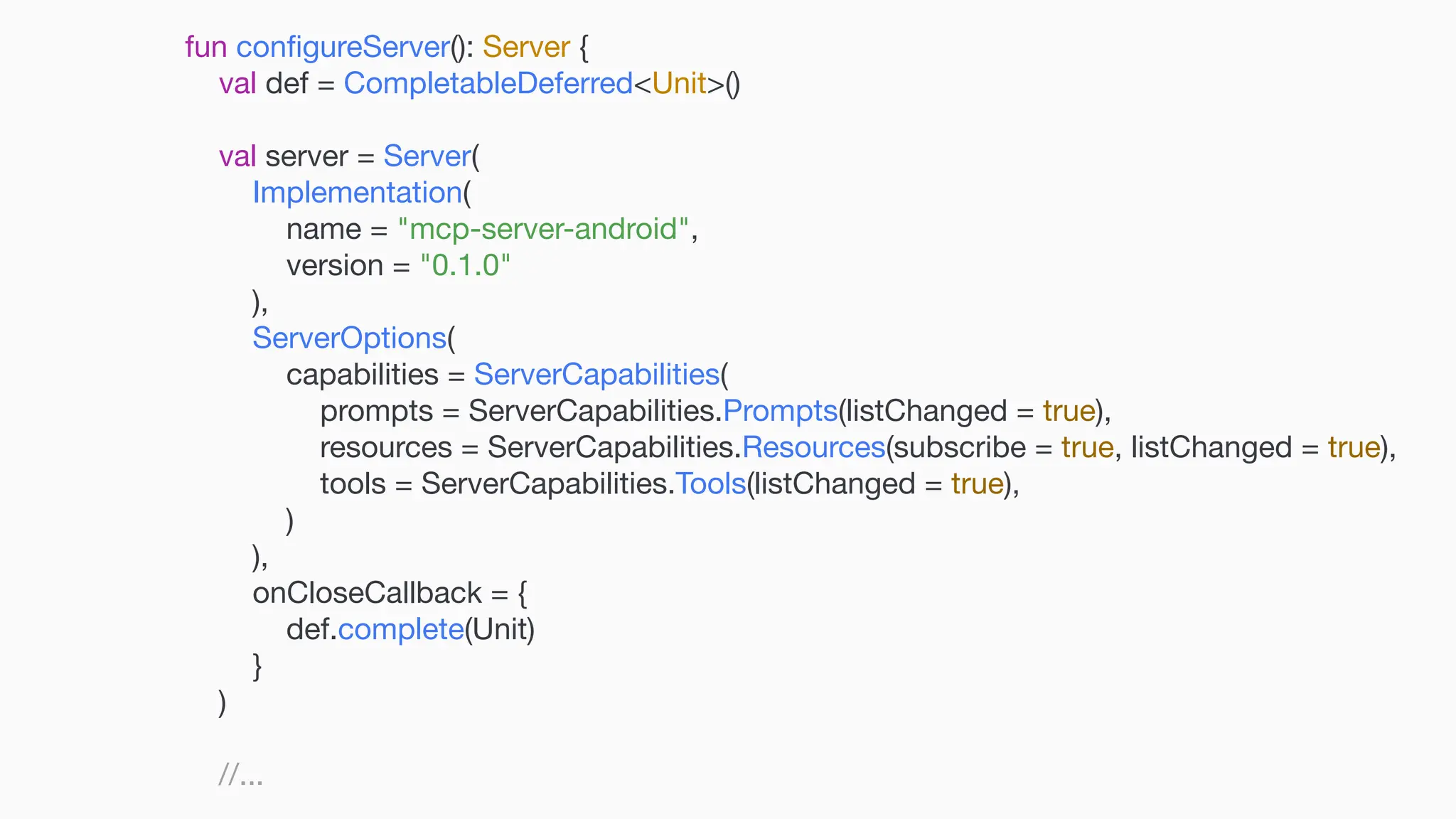 fun con fi gureServer(): Server { val def = CompletableDeferred<Unit>() val server = Server( Implementation( name = "mcp-server-android", version = "0.1.0" ), ServerOptions( capabilities = ServerCapabilities( prompts = ServerCapabilities.Prompts(listChanged = true), resources = ServerCapabilities.Resources(subscribe = true, listChanged = true), tools = ServerCapabilities.Tools(listChanged = true), ) ), onCloseCallback = { def.complete(Unit) } ) //... 