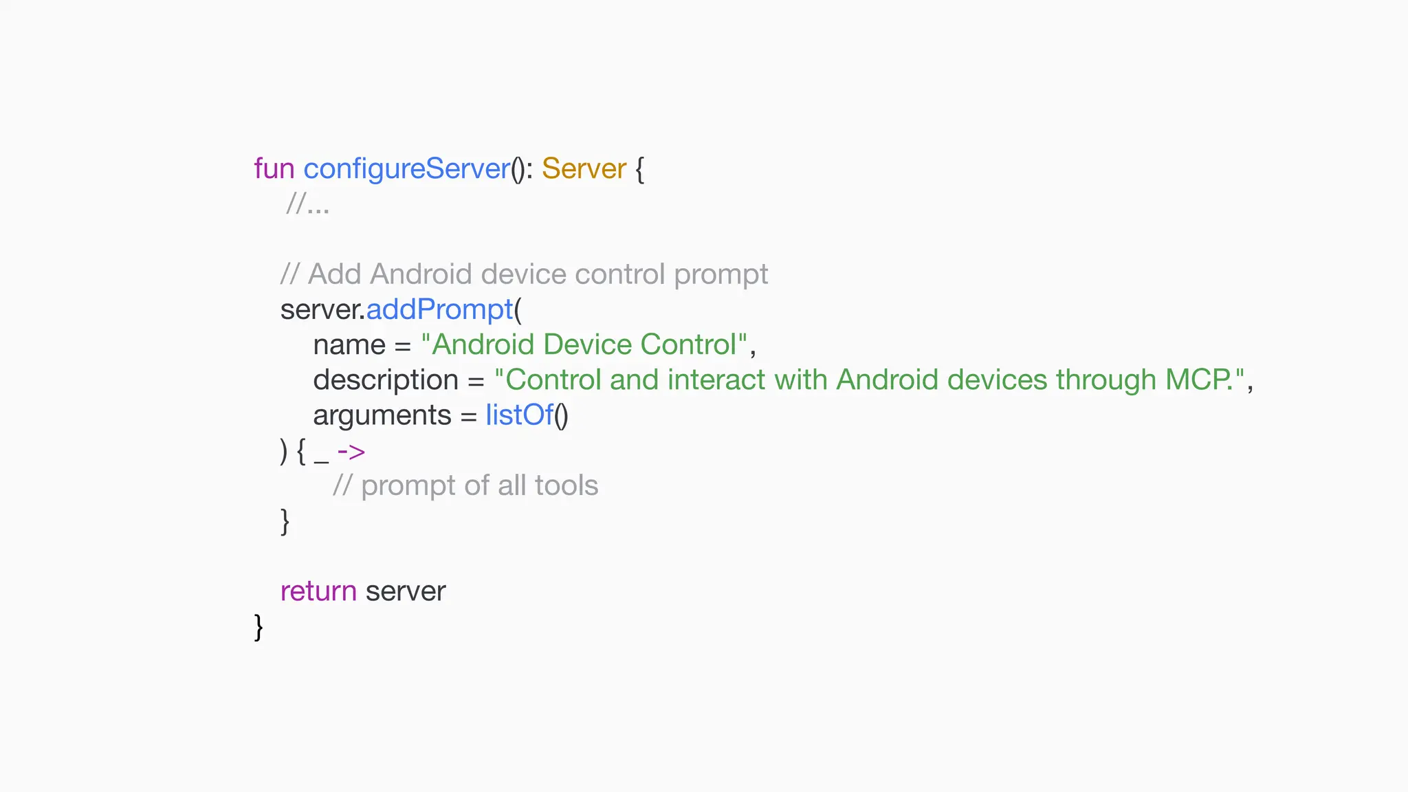 fun con fi gureServer(): Server { //... // Add Android device control prompt server.addPrompt( name = "Android Device Control", description = "Control and interact with Android devices through MCP.", arguments = listOf() ) { _ -> // prompt of all tools } return server } 