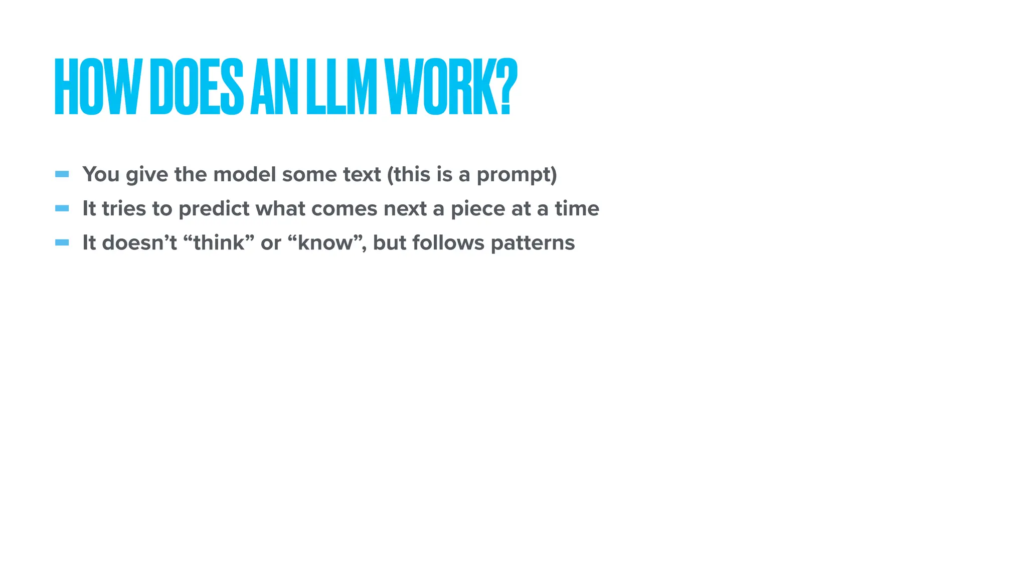 - You give the model some text (this is a prompt) - It tries to predict what comes next a piece at a time - It doesn’t “think” or “know”, but follows patterns HOWDOESANLLMWORK? 