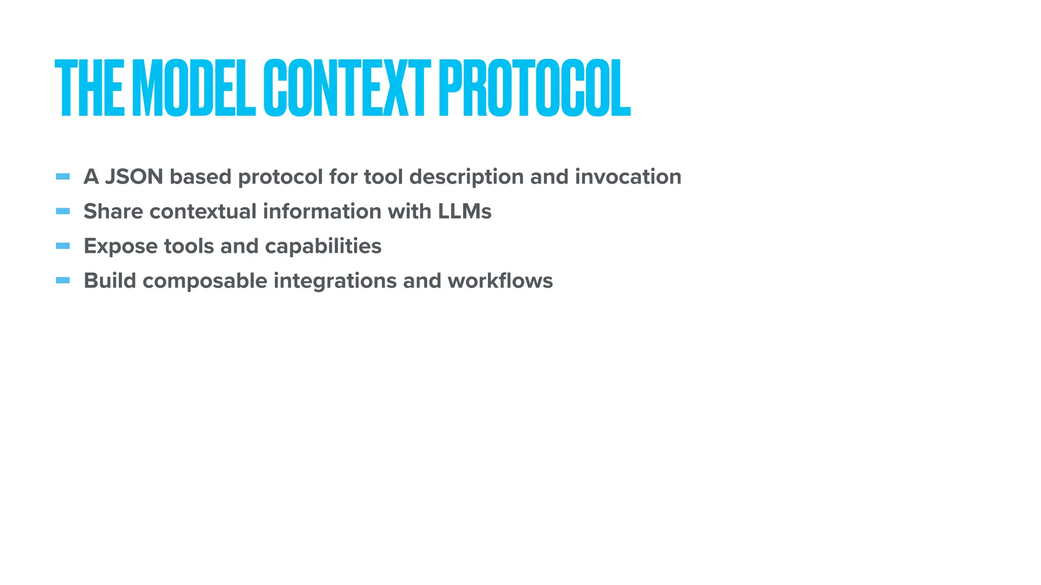 - A JSON based protocol for tool description and invocation - Share contextual information with LLMs - Expose tools and capabilities - Build composable integrations and work fl ows THEMODELCONTEXTPROTOCOL 
