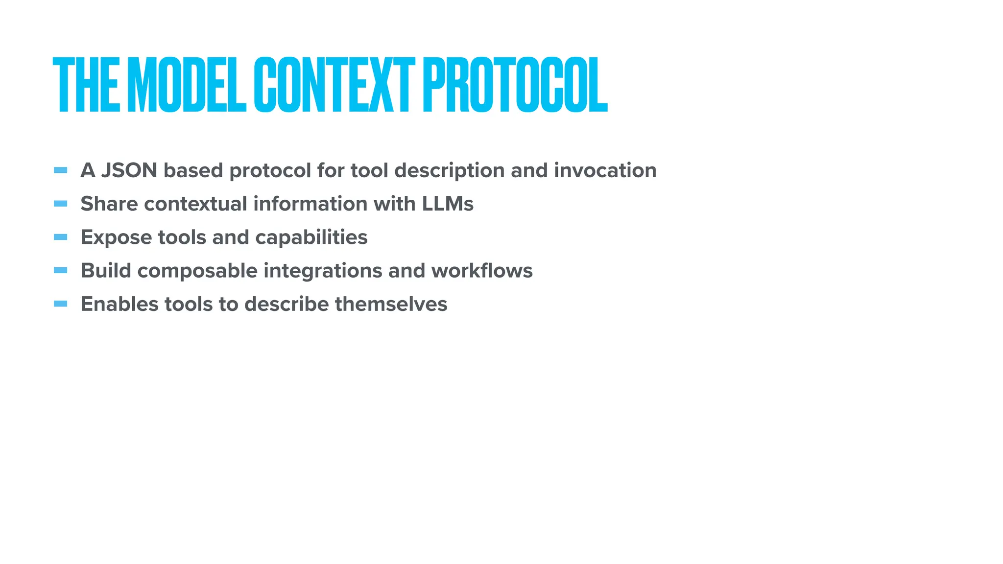 - A JSON based protocol for tool description and invocation - Share contextual information with LLMs - Expose tools and capabilities - Build composable integrations and work fl ows - Enables tools to describe themselves THEMODELCONTEXTPROTOCOL 