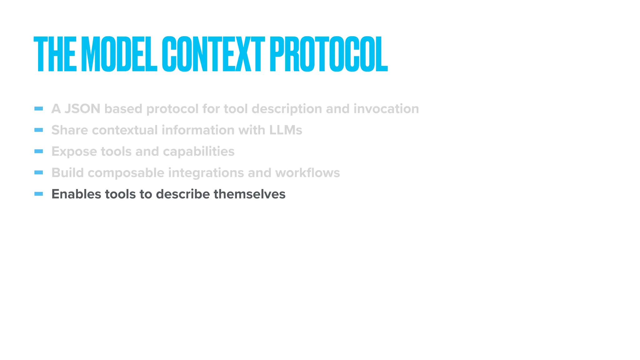 - A JSON based protocol for tool description and invocation - Share contextual information with LLMs - Expose tools and capabilities - Build composable integrations and work fl ows - Enables tools to describe themselves THEMODELCONTEXTPROTOCOL 