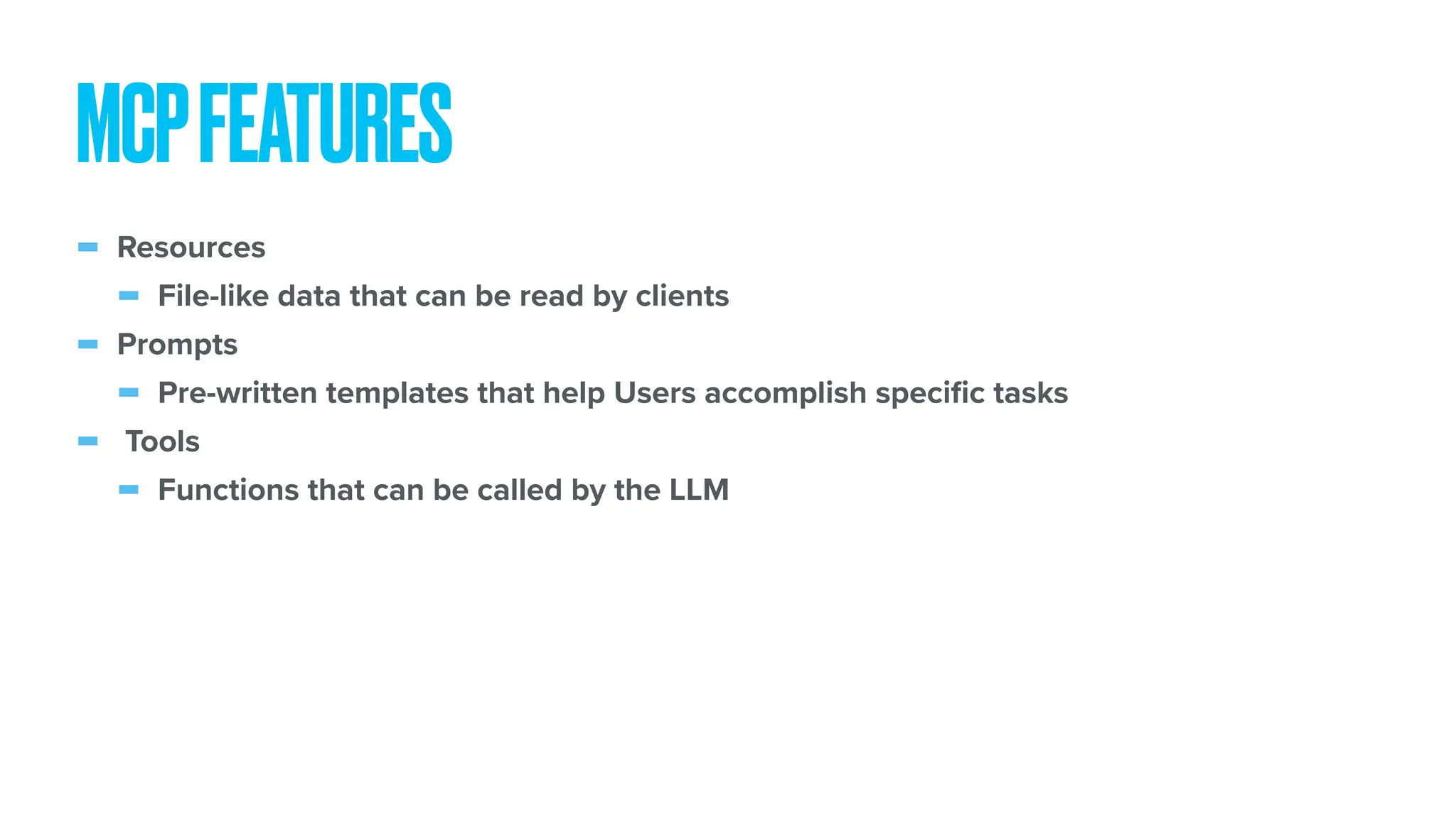 - Resources - File-like data that can be read by clients - Prompts - Pre-written templates that help Users accomplish speci fi c tasks - Tools - Functions that can be called by the LLM MCPFEATURES 