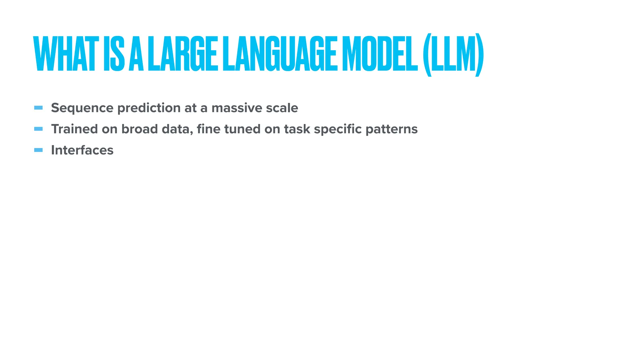 - Sequence prediction at a massive scale - Trained on broad data, fi ne tuned on task speci fi c patterns - Interfaces WHATISALARGELANGUAGEMODEL(LLM) 
