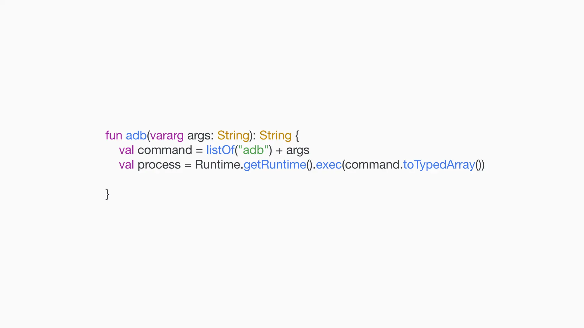 fun adb(vararg args: String): String { val command = listOf("adb") + args val process = Runtime.getRuntime().exec(command.toTypedArray()) } 