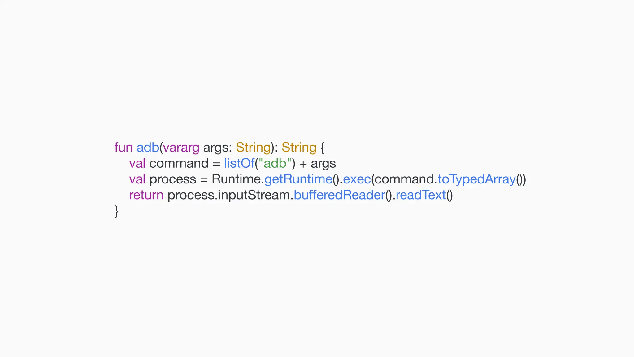 fun adb(vararg args: String): String { val command = listOf("adb") + args val process = Runtime.getRuntime().exec(command.toTypedArray()) return process.inputStream.bu ff eredReader().readText() } 