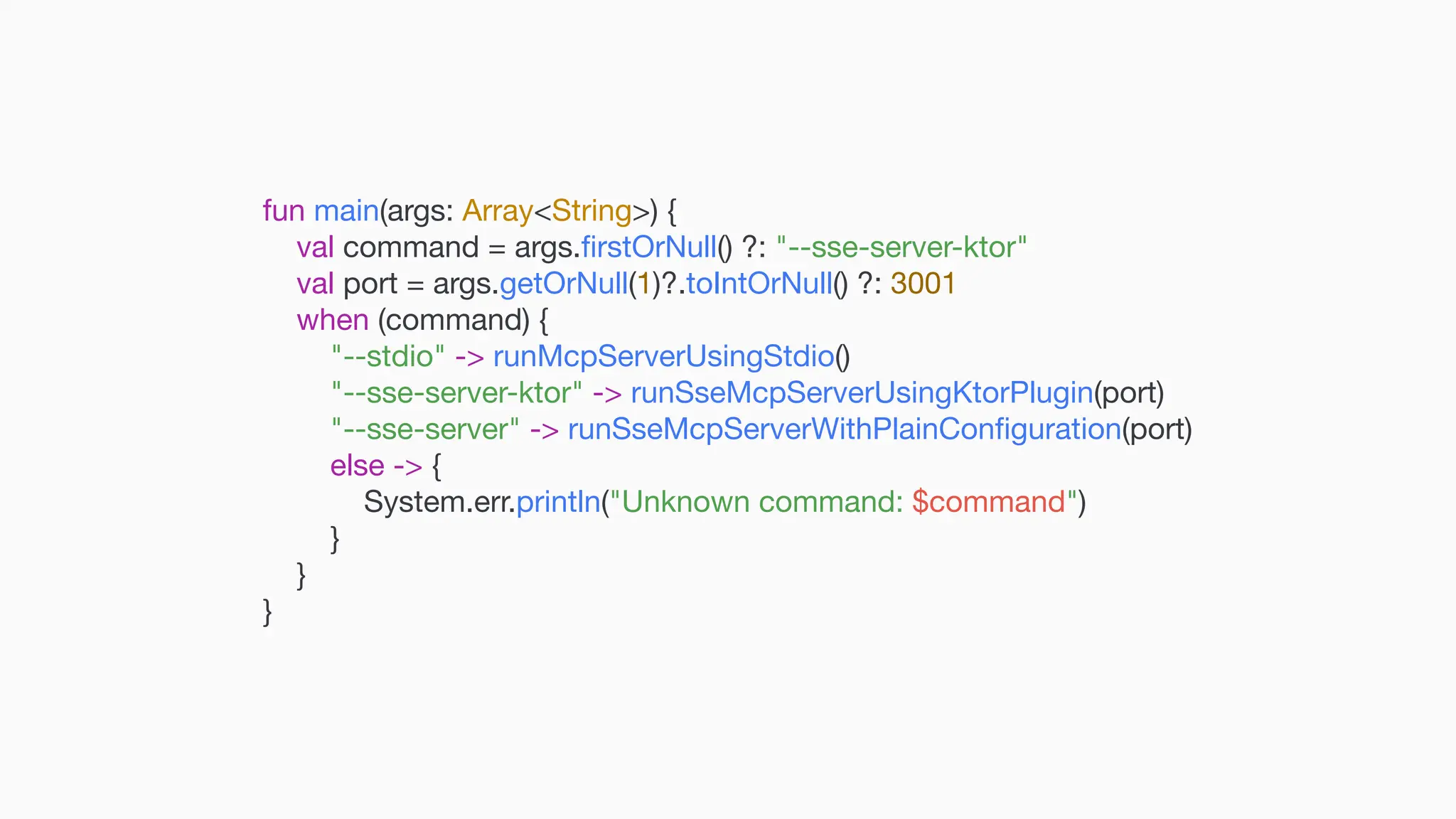 fun main(args: Array<String>) { val command = args. fi rstOrNull() ?: "--sse-server-ktor" val port = args.getOrNull(1)?.toIntOrNull() ?: 3001 when (command) { "--stdio" -> runMcpServerUsingStdio() "--sse-server-ktor" -> runSseMcpServerUsingKtorPlugin(port) "--sse-server" -> runSseMcpServerWithPlainCon fi guration(port) else -> { System.err.println("Unknown command: $command") } } } 