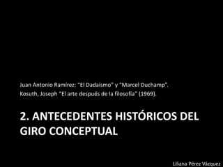 2. ANTECEDENTES HISTÓRICOS DEL
GIRO CONCEPTUAL
Juan Antonio Ramírez: “El Dadaísmo” y “Marcel Duchamp”.
Kosuth, Joseph “El arte después de la filosofía” (1969).
Liliana Pérez Vázquez
 