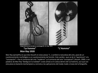 enigmedemanray.wordpress.com/page/2/, 12, Sep. 2015
“Le Femme” “L´Homme”
Man Ray 1920
Man Ray ejemplifica lo que dice Kosuth en estas piezas “(…) cambió la naturaleza del arte, pasó de un
cuestionamiento morfológico a un cuestionamiento de función. Este cambio –que va de la “apariencia” a la
“concepción”—fue el comienzo del arte “moderno” y el comienzo del arte “conceptual”.( Kosuth, 1969) o en
palabras de Man Ray “desfigurar la realidad” a este artista se le coloca dentro del surrealismo, aun que con
esta pieza es bastante duchampiano y connota a las aplicaciones del ready-made a travez de la fotografía.
 
