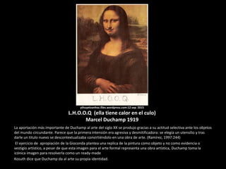 ythuyetvanhoc.files.wordpress.com:12 sep. 2015
L.H.O.O.Q (ella tiene calor en el culo)
Marcel Duchamp 1919
La aportación más importante de Duchamp al arte del siglo XX se produjo gracias a su actitud selectiva ante los objetos
del mundo circundante. Parece que la primera intensión era agresiva y desmitificadora: se elegía un utensilio y tras
darle un titulo nuevo se descontextualizaba convirtiéndolo en una obra de arte. (Ramírez, 1997:244)
El ejercicio de apropiación de la Gioconda plantea una replica de la pintura como objeto y no como evidencia o
vestigio artístico, a pesar de que esta imagen para el arte formal representa una obra artística, Duchamp toma la
icónica imagen para resolverla como un ready-made
Kosuth dice que Duchamp da al arte su propia identidad.
 