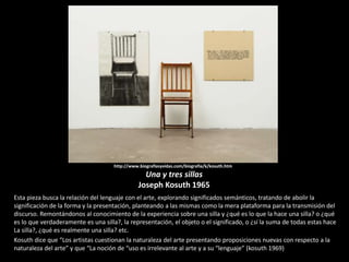 http://www.biografiasyvidas.com/biografia/k/kosuth.htm
Una y tres sillas
Joseph Kosuth 1965
Esta pieza busca la relación del lenguaje con el arte, explorando significados semánticos, tratando de abolir la
significación de la forma y la presentación, planteando a las mismas como la mera plataforma para la transmisión del
discurso. Remontándonos al conocimiento de la experiencia sobre una silla y ¿qué es lo que la hace una silla? o ¿qué
es lo que verdaderamente es una silla?, la representación, el objeto o el significado, o ¿sí la suma de todas estas hace
La silla?, ¿qué es realmente una silla? etc.
Kosuth dice que “Los artistas cuestionan la naturaleza del arte presentando proposiciones nuevas con respecto a la
naturaleza del arte” y que “La noción de “uso es irrelevante al arte y a su “lenguaje” (kosuth 1969)
 