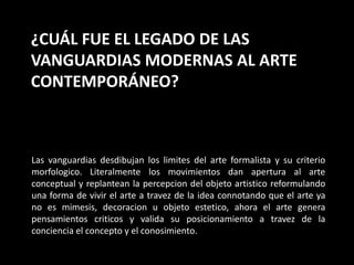 ¿CUÁL FUE EL LEGADO DE LAS
VANGUARDIAS MODERNAS AL ARTE
CONTEMPORÁNEO?
Las vanguardias desdibujan los limites del arte formalista y su criterio
morfologico. Literalmente los movimientos dan apertura al arte
conceptual y replantean la percepcion del objeto artistico reformulando
una forma de vivir el arte a travez de la idea connotando que el arte ya
no es mimesis, decoracion u objeto estetico, ahora el arte genera
pensamientos criticos y valida su posicionamiento a travez de la
conciencia el concepto y el conosimiento.
 