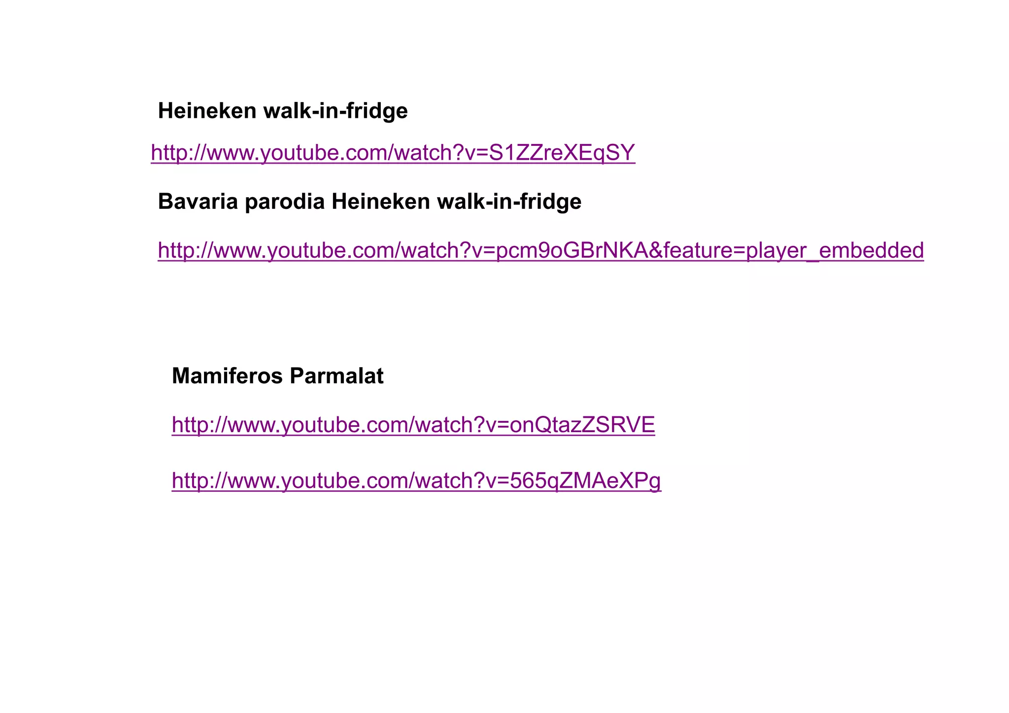 Heineken walk-in-fridge
http://www.youtube.com/watch?v=S1ZZreXEqSY

Bavaria parodia Heineken walk-in-fridge

http://www.youtube.com/watch?v=pcm9oGBrNKA&feature=player_embedded




 Mamiferos Parmalat

 http://www.youtube.com/watch?v=onQtazZSRVE

 http://www.youtube.com/watch?v=565qZMAeXPg
 