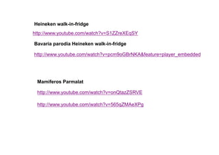 Heineken walk-in-fridge
http://www.youtube.com/watch?v=S1ZZreXEqSY

Bavaria parodia Heineken walk-in-fridge

http://www.youtube.com/watch?v=pcm9oGBrNKA&feature=player_embedded




 Mamiferos Parmalat

 http://www.youtube.com/watch?v=onQtazZSRVE

 http://www.youtube.com/watch?v=565qZMAeXPg
 