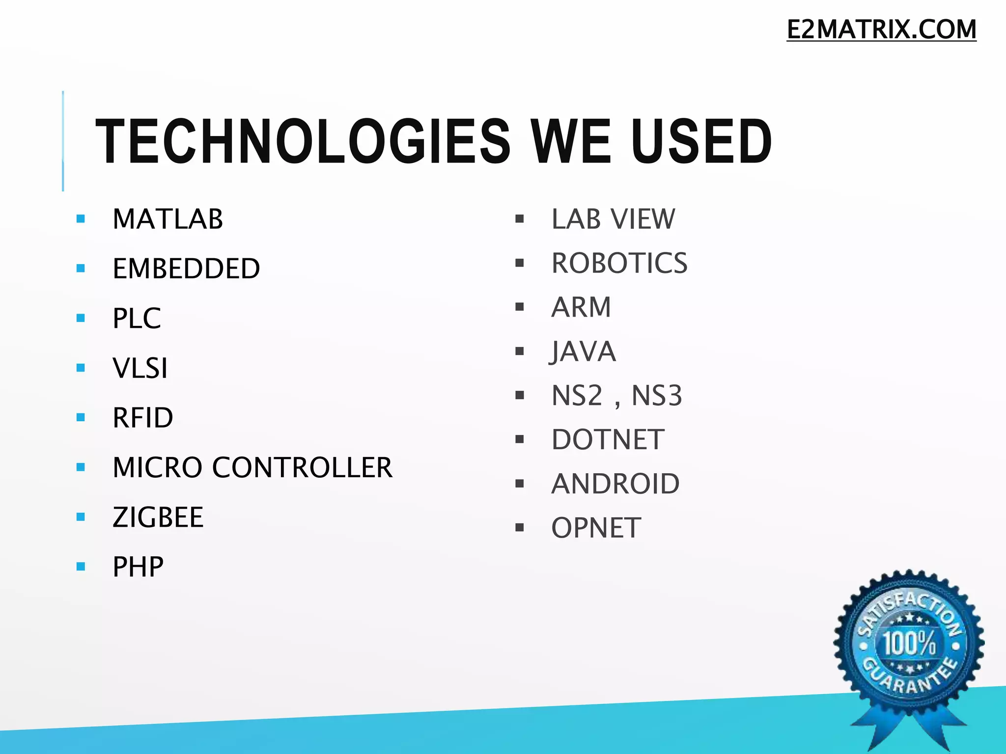 TECHNOLOGIES WE USED
 MATLAB
 EMBEDDED
 PLC
 VLSI
 RFID
 MICRO CONTROLLER
 ZIGBEE
 PHP
 LAB VIEW
 ROBOTICS
 ARM
 JAVA
 NS2 , NS3
 DOTNET
 ANDROID
 OPNET
E2MATRIX.COM
 