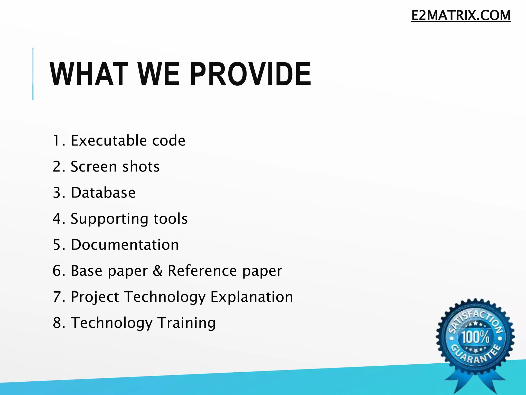 WHAT WE PROVIDE
1. Executable code
2. Screen shots
3. Database
4. Supporting tools
5. Documentation
6. Base paper & Reference paper
7. Project Technology Explanation
8. Technology Training
E2MATRIX.COM
 