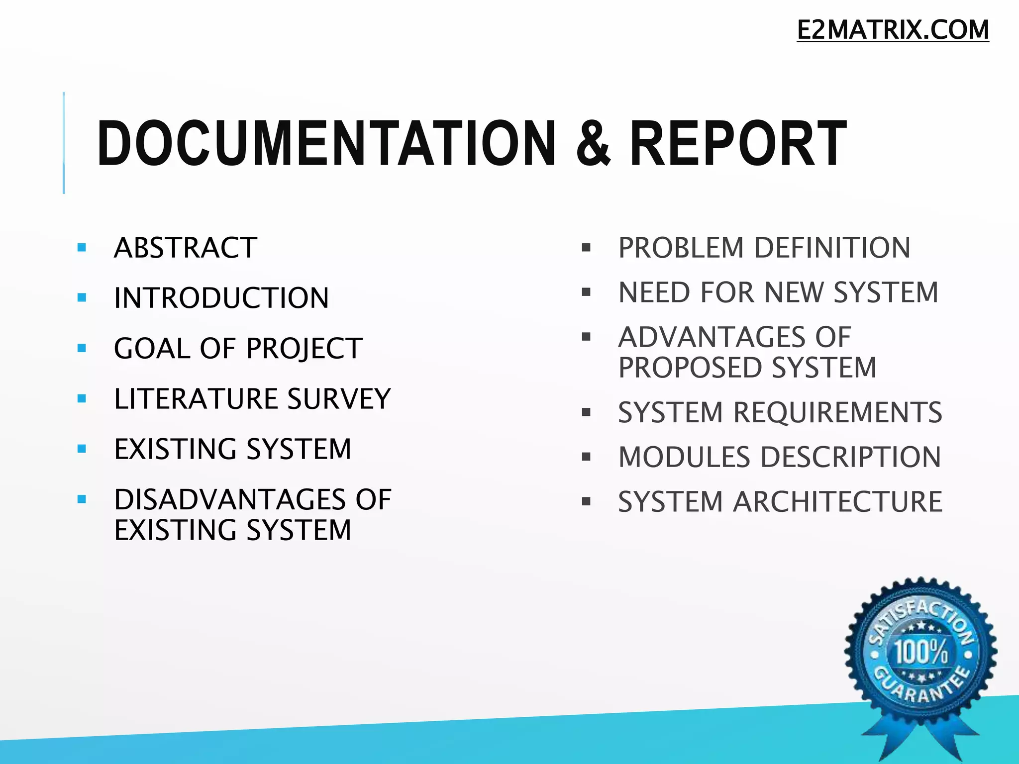 DOCUMENTATION & REPORT
 ABSTRACT
 INTRODUCTION
 GOAL OF PROJECT
 LITERATURE SURVEY
 EXISTING SYSTEM
 DISADVANTAGES OF
EXISTING SYSTEM
 PROBLEM DEFINITION
 NEED FOR NEW SYSTEM
 ADVANTAGES OF
PROPOSED SYSTEM
 SYSTEM REQUIREMENTS
 MODULES DESCRIPTION
 SYSTEM ARCHITECTURE
E2MATRIX.COM
 
