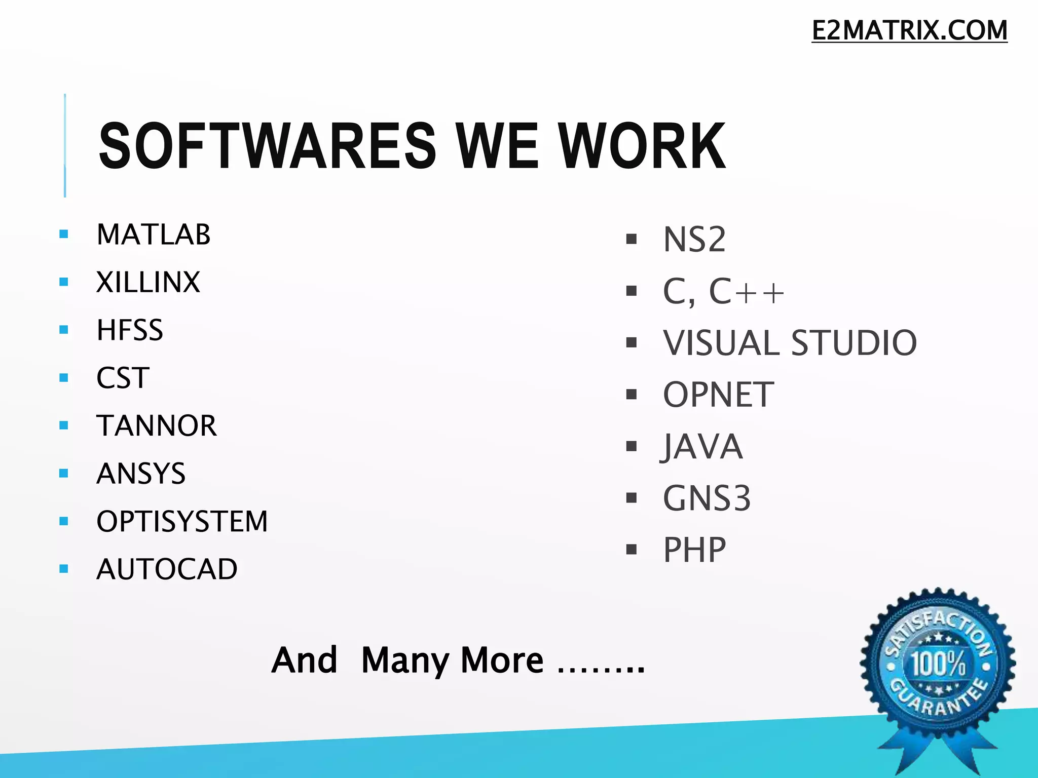 SOFTWARES WE WORK
 MATLAB
 XILLINX
 HFSS
 CST
 TANNOR
 ANSYS
 OPTISYSTEM
 AUTOCAD
 NS2
 C, C++
 VISUAL STUDIO
 OPNET
 JAVA
 GNS3
 PHP
And Many More ……..
E2MATRIX.COM
 