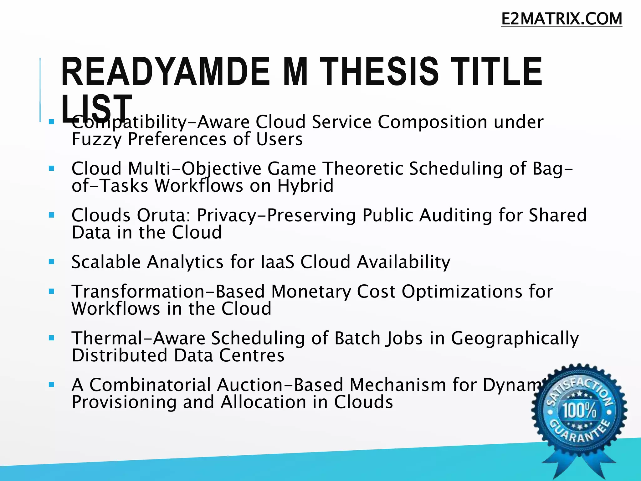 READYAMDE M THESIS TITLE
LIST Compatibility-Aware Cloud Service Composition under
Fuzzy Preferences of Users
 Cloud Multi-Objective Game Theoretic Scheduling of Bag-
of-Tasks Workflows on Hybrid
 Clouds Oruta: Privacy-Preserving Public Auditing for Shared
Data in the Cloud
 Scalable Analytics for IaaS Cloud Availability
 Transformation-Based Monetary Cost Optimizations for
Workflows in the Cloud
 Thermal-Aware Scheduling of Batch Jobs in Geographically
Distributed Data Centres
 A Combinatorial Auction-Based Mechanism for Dynamic VM
Provisioning and Allocation in Clouds
E2MATRIX.COM
 