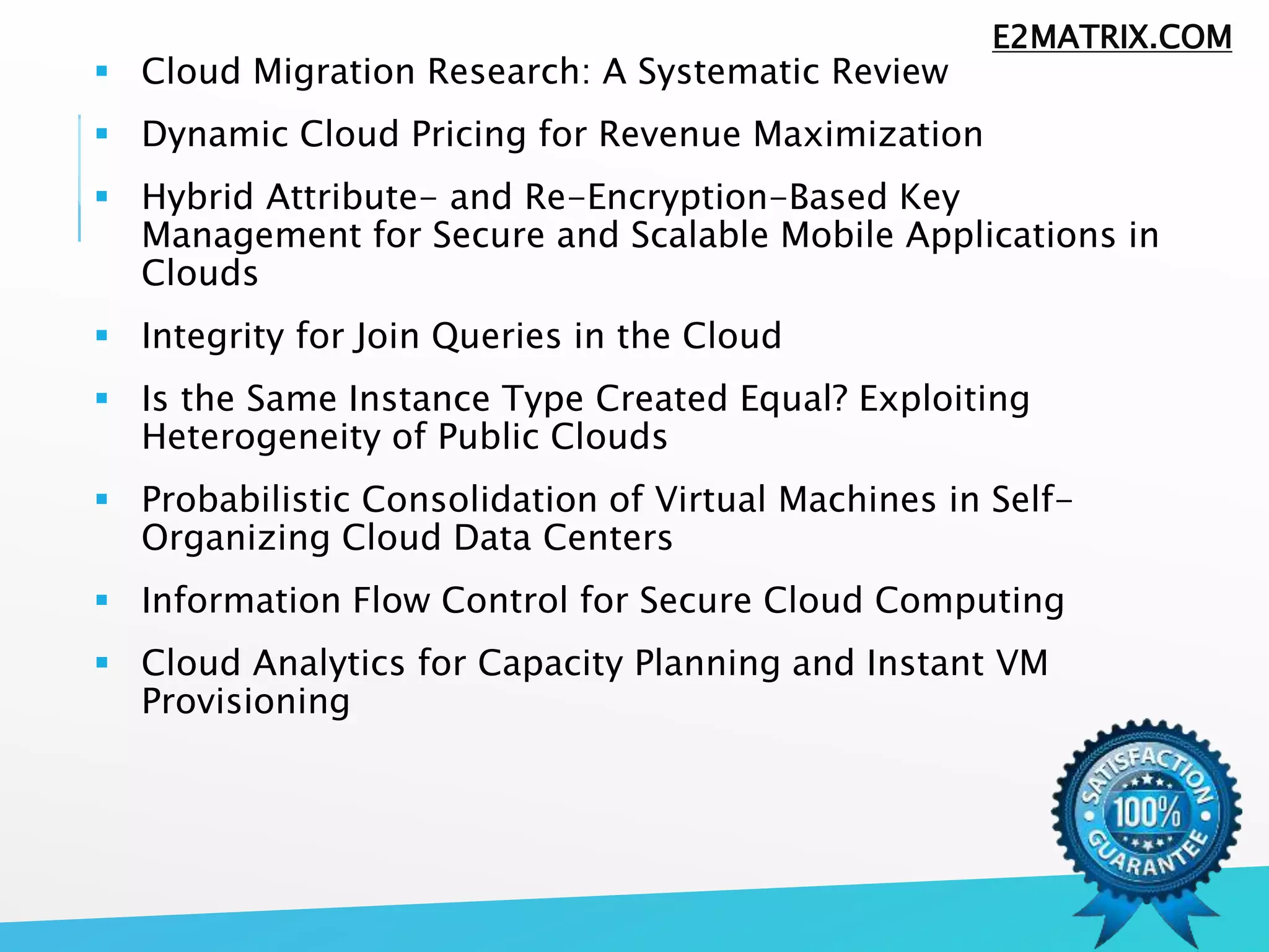  Cloud Migration Research: A Systematic Review
 Dynamic Cloud Pricing for Revenue Maximization
 Hybrid Attribute- and Re-Encryption-Based Key
Management for Secure and Scalable Mobile Applications in
Clouds
 Integrity for Join Queries in the Cloud
 Is the Same Instance Type Created Equal? Exploiting
Heterogeneity of Public Clouds
 Probabilistic Consolidation of Virtual Machines in Self-
Organizing Cloud Data Centers
 Information Flow Control for Secure Cloud Computing
 Cloud Analytics for Capacity Planning and Instant VM
Provisioning
E2MATRIX.COM
 