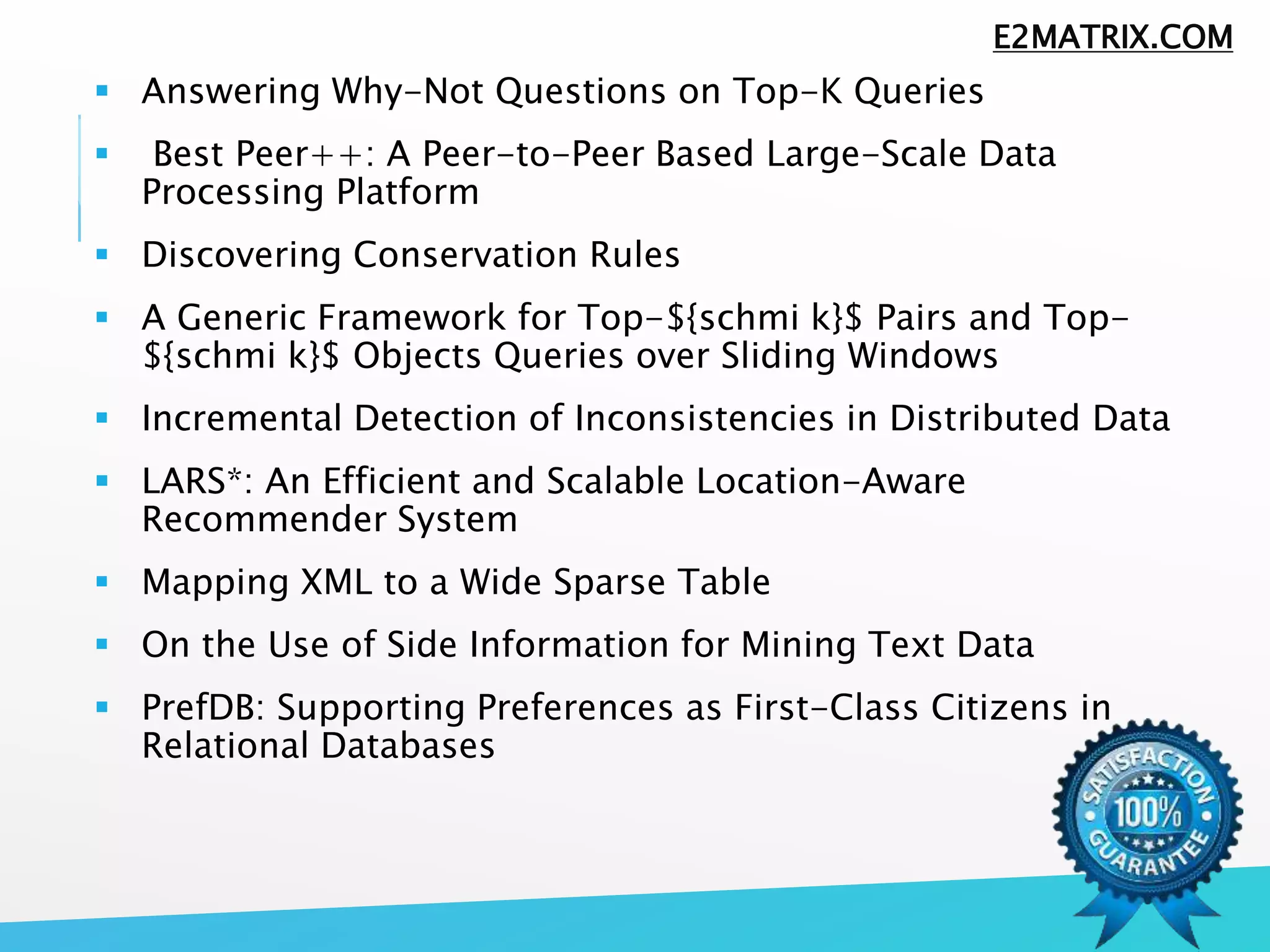  Answering Why-Not Questions on Top-K Queries
 Best Peer++: A Peer-to-Peer Based Large-Scale Data
Processing Platform
 Discovering Conservation Rules
 A Generic Framework for Top-${schmi k}$ Pairs and Top-
${schmi k}$ Objects Queries over Sliding Windows
 Incremental Detection of Inconsistencies in Distributed Data
 LARS*: An Efficient and Scalable Location-Aware
Recommender System
 Mapping XML to a Wide Sparse Table
 On the Use of Side Information for Mining Text Data
 PrefDB: Supporting Preferences as First-Class Citizens in
Relational Databases
E2MATRIX.COM
 