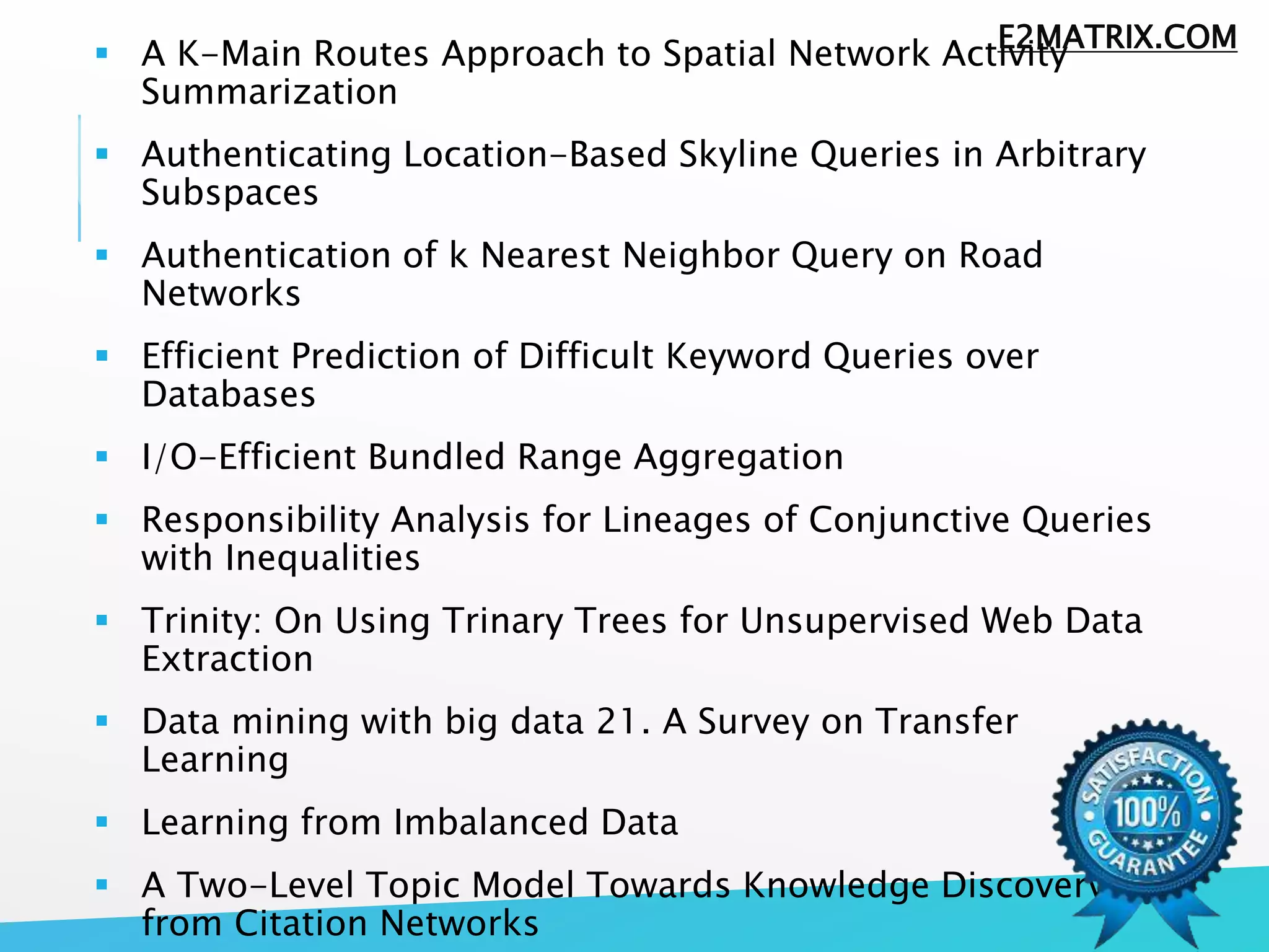  A K-Main Routes Approach to Spatial Network Activity
Summarization
 Authenticating Location-Based Skyline Queries in Arbitrary
Subspaces
 Authentication of k Nearest Neighbor Query on Road
Networks
 Efficient Prediction of Difficult Keyword Queries over
Databases
 I/O-Efficient Bundled Range Aggregation
 Responsibility Analysis for Lineages of Conjunctive Queries
with Inequalities
 Trinity: On Using Trinary Trees for Unsupervised Web Data
Extraction
 Data mining with big data 21. A Survey on Transfer
Learning
 Learning from Imbalanced Data
 A Two-Level Topic Model Towards Knowledge Discovery
from Citation Networks
E2MATRIX.COM
 